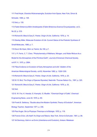 111 Fred Hoyle, Chandra Wickramasinghe, Evolution from Space, New York, Simon &
Schuster, 1984, p. 148.
112 Ibid, p. 130.
113 Fabbri Britannica Bilim Ansiklopedisi (Fabbri Britannica Science Encyclopaedia), vol 2,
No 22, p. 519.
114 Richard B. Bliss & Gary E. Parker, Origin of Life, California: 1979, p. 14.
115 Stanley Miller, Molecular Evolution of Life: Current Status of the Prebiotic Synthesis of
Small Molecules, 1986, p. 7.
116 Kevin Mc Kean, Bilim ve Teknik, No 189, p.7.
117 J. P. Ferris, C. T. Chen, "Photochemistry of Methane, Nitrogen, and Water Mixture As a
Model for the Atmosphere of the Primitive Earth", Journal of American Chemical Society,
vol 97:11, 1975, p. 2964.
118 "New Evidence on Evolution of Early Atmosphere and Life", Bulletin of the
American Meteorological Society, vol 63, November 1982, p. 1328-1330.
119 Richard B. Bliss & Gary E. Parker, Origin of Life, California, 1979, p. 25.
120 W. R. Bird, The Origin of Species Revisited, Nashville: Thomas Nelson Co., 1991, p. 325.
121 Richard B. Bliss & Gary E. Parker, Origin of Life, California: 1979, p. 25.
122 Ibid.
123 S. W. Fox, K. Harada, G. Kramptiz, G. Mueller, "Chemical Origin of Cells", Chemical
Engineering News, June 22, 1970, p. 80.
124 Frank B. Salisbury, "Doubts about the Modern Synthetic Theory of Evolution", American
Biology Teacher, September 1971, p. 336.
125 Paul Auger, De La Physique Theorique a la Biologie, 1970, p. 118.
126 Francis Crick, Life Itself: It's Origin and Nature, New York, Simon & Schuster, 1981, p. 88.
127 Ali Demirsoy, Kal›t›m ve Evrim (Inheritance and Evolution), Ankara: Meteksan
279
 