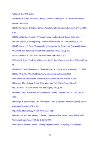 Publishing Co., 1984, p. 39.
128 Homer Jacobson, "Information, Reproduction and the Origin of Life", American Scientist,
January 1955, p.121.
129 Reinhard Junker & Siegfried Scherer, "Entstehung Gesiche Der Lebewesen", Weyel, 1986,
p. 89.
130 Michael Denton, Evolution: A Theory in Crisis. London: Burnett Books, 1985, p. 351.
131 John Horgan, "In the Beginning", Scientific American, vol. 264, February 1991, p.119.
132 G.F. Joyce, L. E. Orgel, "Prospects for Understanding the Origin of the RNA World", In the
RNA World, New York: Cold Spring Harbor Laboratory Press, 1993, p. 13.
133 Jacques Monod, Chance and Necessity, New York: 1971, p.143.
134 Leslie E. Orgel, "The Origin of Life on the Earth", Scientific American, Ekim 1994, vol. 271, p.
78.
135 Gordon C. Mills, Dean Kenyon, "The RNA World: A Critique", Origins & Design, 17:1, 1996
136 Brig Klyce, The RNA World, http://www. panspermia.org/rnaworld. html
137 Chandra Wickramasinghe, Interview in London Daily Express, August 14, 1981.
138 Jeremy Rifkin, Entropy: A New World View, New York, Viking Press,1980, p.6
139 J. H. Rush, The Dawn of Life, New York, Signet, 1962, p 35
140 Roger Lewin, "A Downward Slope to Greater Diversity", Science, vol. 217, 24.9.1982, p.
1239
141 George P. Stravropoulos, "The Frontiers and Limits of Science", American Scientist, vol. 65,
November-December 1977, p.674
142 Jeremy Rifkin, Entropy: A New World View, p.55
143 For further info, see: Stephen C. Meyer, "The Origin of Life and the Death of Materialism",
The Intercollegiate Review, 32, No. 2, Spring 1996
144 Charles B. Thaxton, Walter L. Bradley & Roger L. Olsen The Mystery of Life's Origin:
280
 