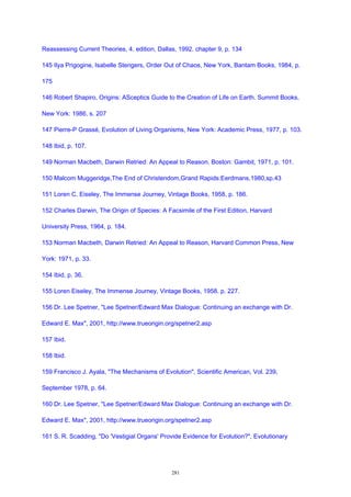 Reassessing Current Theories, 4. edition, Dallas, 1992. chapter 9, p. 134
145 Ilya Prigogine, Isabelle Stengers, Order Out of Chaos, New York, Bantam Books, 1984, p.
175
146 Robert Shapiro, Origins: ASceptics Guide to the Creation of Life on Earth. Summit Books,
New York: 1986, s. 207
147 Pierre-P Grassé, Evolution of Living Organisms, New York: Academic Press, 1977, p. 103.
148 Ibid, p. 107.
149 Norman Macbeth, Darwin Retried: An Appeal to Reason. Boston: Gambit, 1971, p. 101.
150 Malcom Muggeridge,The End of Christendom,Grand Rapids:Eerdmans,1980,sp.43
151 Loren C. Eiseley, The Immense Journey, Vintage Books, 1958, p. 186.
152 Charles Darwin, The Origin of Species: A Facsimile of the First Edition, Harvard
University Press, 1964, p. 184.
153 Norman Macbeth, Darwin Retried: An Appeal to Reason, Harvard Common Press, New
York: 1971, p. 33.
154 Ibid, p. 36.
155 Loren Eiseley, The Immense Journey, Vintage Books, 1958. p. 227.
156 Dr. Lee Spetner, "Lee Spetner/Edward Max Dialogue: Continuing an exchange with Dr.
Edward E. Max", 2001, http://www.trueorigin.org/spetner2.asp
157 Ibid.
158 Ibid.
159 Francisco J. Ayala, "The Mechanisms of Evolution", Scientific American, Vol. 239,
September 1978, p. 64.
160 Dr. Lee Spetner, "Lee Spetner/Edward Max Dialogue: Continuing an exchange with Dr.
Edward E. Max", 2001, http://www.trueorigin.org/spetner2.asp
161 S. R. Scadding, "Do 'Vestigial Organs' Provide Evidence for Evolution?", Evolutionary
281
 