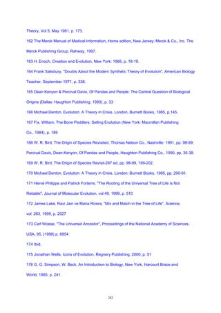Theory, Vol 5, May 1981, p. 173.
162 The Merck Manual of Medical Information, Home edition, New Jersey: Merck & Co., Inc. The
Merck Publishing Group, Rahway, 1997.
163 H. Enoch, Creation and Evolution, New York: 1966, p. 18-19.
164 Frank Salisbury, "Doubts About the Modern Synthetic Theory of Evolution", American Biology
Teacher, September 1971, p. 338.
165 Dean Kenyon & Percival Davis, Of Pandas and People: The Central Question of Biological
Origins (Dallas: Haughton Publishing, 1993), p. 33
166 Michael Denton, Evolution: A Theory in Crisis. London, Burnett Books, 1985, p.145.
167 Fix, William, The Bone Peddlers: Selling Evolution (New York: Macmillan Publishing
Co., 1984), p. 189
168 W. R. Bird, The Origin of Species Revisited, Thomas Nelson Co., Nashville: 1991, pp. 98-99;
Percival Davis, Dean Kenyon, Of Pandas and People, Haughton Publishing Co., 1990, pp. 35-38.
169 W. R. Bird, The Origin of Species Revisit-267 ed, pp. 98-99, 199-202.
170 Michael Denton. Evolution: A Theory in Crisis. London: Burnett Books, 1985, pp. 290-91.
171 Hervé Philippe and Patrick Forterre, "The Rooting of the Universal Tree of Life is Not
Reliable", Journal of Molecular Evolution, vol 49, 1999, p. 510
172 James Lake, Ravi Jain ve Maria Rivera, "Mix and Match in the Tree of Life", Science,
vol. 283, 1999, p. 2027
173 Carl Woese, "The Universel Ancestor", Proceedings of the National Academy of Sciences,
USA, 95, (1998) p. 6854
174 Ibid.
175 Jonathan Wells, Icons of Evolution, Regnery Publishing, 2000, p. 51
176 G. G. Simpson, W. Beck, An Introduction to Biology, New York, Harcourt Brace and
World, 1965, p. 241.
282
 