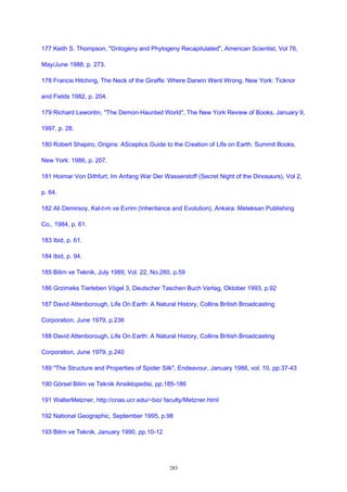 177 Keith S. Thompson, "Ontogeny and Phylogeny Recapitulated", American Scientist, Vol 76,
May/June 1988, p. 273.
178 Francis Hitching, The Neck of the Giraffe: Where Darwin Went Wrong, New York: Ticknor
and Fields 1982, p. 204.
179 Richard Lewontin, "The Demon-Haunted World", The New York Review of Books, January 9,
1997, p. 28.
180 Robert Shapiro, Origins: ASceptics Guide to the Creation of Life on Earth. Summit Books,
New York: 1986, p. 207.
181 Hoimar Von Dithfurt, Im Anfang War Der Wasserstoff (Secret Night of the Dinosaurs), Vol 2,
p. 64.
182 Ali Demirsoy, Kal›t›m ve Evrim (Inheritance and Evolution), Ankara: Meteksan Publishing
Co., 1984, p. 61.
183 Ibid, p. 61.
184 Ibid, p. 94.
185 Bilim ve Teknik, July 1989, Vol. 22, No.260, p.59
186 Grzimeks Tierleben Vögel 3, Deutscher Taschen Buch Verlag, Oktober 1993, p.92
187 David Attenborough, Life On Earth: A Natural History, Collins British Broadcasting
Corporation, June 1979, p.236
188 David Attenborough, Life On Earth: A Natural History, Collins British Broadcasting
Corporation, June 1979, p.240
189 "The Structure and Properties of Spider Silk", Endeavour, January 1986, vol. 10, pp.37-43
190 Görsel Bilim ve Teknik Ansiklopedisi, pp.185-186
191 WalterMetzner, http://cnas.ucr.edu/~bio/ faculty/Metzner.html
192 National Geographic, September 1995, p.98
193 Bilim ve Teknik, January 1990, pp.10-12
283
 
