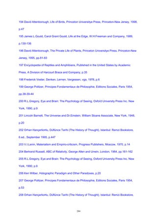 194 David Attenborough, Life of Birds, Princeton Universitye Press, Princeton-New Jersey, 1998,
p.47
195 James L.Gould, Carol Grant Gould, Life at the Edge, W.H.Freeman and Company, 1989,
p.130-136
196 David Attenborough, The Private Life of Plants, Princeton Universitye Press, Princeton-New
Jersey, 1995, pp.81-83
197 Encyclopedia of Reptiles and Amphibians, Published in the United States by Academic
Press, A Division of Harcourt Brace and Company, p.35
198 Frederick Vester, Denken, Lernen, Vergessen, vga, 1978, p.6
199 George Politzer, Principes Fondamentaux de Philosophie, Editions Sociales, Paris 1954,
pp.38-39-44
200 R.L.Gregory, Eye and Brain: The Psychology of Seeing, Oxford University Press Inc. New
York, 1990, p.9
201 Lincoln Barnett, The Universe and Dr.Einstein, William Sloane Associate, New York, 1948,
p.20
202 Orhan Hançerlio¤lu, Düflünce Tarihi (The History of Thought), Istanbul: Remzi Bookstore,
6.ed., September 1995, p.447
203 V.I.Lenin, Materialism and Empirio-criticism, Progress Publishers, Moscow, 1970, p.14
204 Bertrand Russell, ABC of Relativity, George Allen and Unwin, London, 1964, pp.161-162
205 R.L.Gregory, Eye and Brain: The Psychology of Seeing, Oxford University Press Inc. New
York, 1990, p.9
206 Ken Wilber, Holographic Paradigm and Other Paradoxes, p.20
207 George Politzer, Principes Fondamentaux de Philosophie, Editions Sociales, Paris 1954,
p.53
208 Orhan Hançerlio¤lu, Düflünce Tarihi (The History of Thought), Istanbul: Remzi Bookstore,
284
 