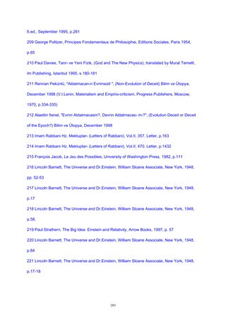 6.ed., September 1995, p.261
209 George Politzer, Principes Fondamentaux de Philosophie, Editions Sociales, Paris 1954,
p.65
210 Paul Davies, Tanr› ve Yeni Fizik, (God and The New Physics), translated by Murat Temelli,
Im Publishing, Istanbul 1995, s.180-181
211 Rennan Pekünlü, "Aldatmacan›n Evrimsizli ", (Non-Evolution of Deceit) Bilim ve Ütopya,
December 1998 (V.I.Lenin, Materialism and Empirio-criticism, Progress Publishers, Moscow,
1970, p.334-335)
212 Alaettin fienel, "Evrim Aldatmacasm?, Devrin Aldatmacas› m›?", (Evolution Deceit or Deceit
of the Epoch?) Bilim ve Ütopya, December 1998
213 Imam Rabbani Hz. Mektuplar› (Letters of Rabbani), Vol.II, 357. Letter, p.163
214 Imam Rabbani Hz. Mektuplar› (Letters of Rabbani), Vol.II, 470. Letter, p.1432
215 François Jacob, Le Jeu des Possibles, University of Washington Press, 1982, p.111
216 Lincoln Barnett, The Universe and Dr.Einstein, William Sloane Associate, New York, 1948,
pp. 52-53
217 Lincoln Barnett, The Universe and Dr.Einstein, William Sloane Associate, New York, 1948,
p.17
218 Lincoln Barnett, The Universe and Dr.Einstein, William Sloane Associate, New York, 1948,
p.58.
219 Paul Strathern, The Big Idea: Einstein and Relativity, Arrow Books, 1997, p. 57
220 Lincoln Barnett, The Universe and Dr.Einstein, William Sloane Associate, New York, 1948,
p.84
221 Lincoln Barnett, The Universe and Dr.Einstein, William Sloane Associate, New York, 1948,
p.17-18
285
 
