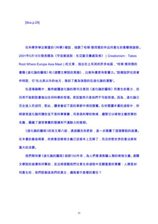 [illus.p.29]
在科學界舉足輕重的《科學》雜誌，強調了哈榮·雅荷雅的作品所產生的衝擊與雄辯 。
2001年5月18日發表題為《宇宙創造說：在亞歐交彙處紮根》（Creationism：Takes
Root Where Europe Asia Meet）的文章，指出在土耳其的許多地區，“哈榮·雅荷雅的
書籍《進化論的騙局》和《達爾文學說的黑臉》，比教科書更有影響力。”該雜誌評估其著
作時說，它“在北美以外的地方，發起了最為強勁的反進化論的運動”。
在這場論戰中，雖然維護進化論的期刊注意到《進化論的騙局》所產生的衝力，但
仍然不能對該書做出任何科學的答復。原因當然只是他們不可能答復。因為，進化論已
完全進入死胡同，對此，讀者會從下面的章節中得到證實。在你閱讀本書的過程中，你
將發現進化論所講的並不是科學事實，而是偽科學的教條，儘管它以唯物主義哲學的
名義，羅織了違背事實的證據和不遺餘力的詭辯。
《進化論的騙局》的英文第八版，通過擴充和更新，進一步證實了這個學說的崩潰。
在本書的最後兩章，你將看到唯物主義已從根本上瓦解了，而且你對世界的看法將有
重大的改變。
我們期待著《進化論的騙局》能對150年來，為人們看清欺騙人類的唯物主義、達爾
文學說的崩潰有所幫助，並且將提醒我們注意生命過程中至關重要的事實：人類是如
何產生的，我們對創造我們的真主，擔負著什麽樣的責任？
29
 