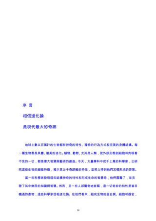 序 言
相信進化論
是現代最大的奇跡
地球上數以百萬計的生物都有神奇的特性、獨特的行為方式和完美的身體結構。每
一種生物都是具體、優美的造化。植物、動物、尤其是人類，從外部形態到細胞和肉眼看
不見的一切，都是偉大智慧與藝術的創造。今天，大量學科中成千上萬的科學家，正研
究這些生物的細微特徵，揭示其分子奇跡般的特性，並努力得到他們怎樣形成的答案。
當一些科學家發現這些結構神奇的特性和形成生命的智慧時，他們震驚了，並見
證了其中無限的知識與智慧。然而，另一些人卻驚奇地宣稱，這一切奇妙的特性是盲目
機遇的產物；這些科學家信相進化論。在他們看來，組成生物的蛋白質、細胞和器官，
30
 