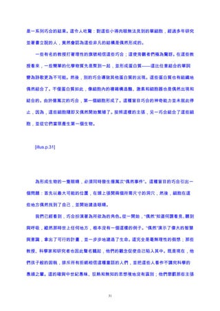 是一系列巧合的結果。這令人吃驚：對這些小得肉眼無法見到的單細胞，經過多年研究
並著書立說的人，竟然會認為這些非凡的結構是偶然形成的。
一些有名的教授打著理性的旗號相信這些巧合；這使旁觀者們極為驚訝。在這些教
授看來，一些簡單的化學物質先是聚到一起，並形成蛋白質——這比任意組合的單詞
變為詩歌更為不可能。然後，別的巧合導致其他蛋白質的出現。這些蛋白質也有組織地
偶然結合了。不僅蛋白質如此，像細胞內的複雜構造酶、激素和細胞器也是偶然出現和
結合的。由於億萬次的巧合，第一個細胞形成了。這種盲目巧合的神奇能力並未就此停
止，因為，這些細胞隨即又偶然開始繁殖了。按照這樣的主張，另一巧合組合了這些細
胞，並從它們當眾產生第一個生物。
[illus.p.31]
為形成生物的一隻眼睛，必須同時發生億萬次“偶然事件”。這種盲目的巧合引出一
個問題：首先以最大可能的位置，在頭上張開兩個所需尺寸的洞穴，然後，細胞在這
些地方偶然找到了自己，並開始建造眼睛。
我們已經看到，巧合扮演著為所欲為的角色。從一開始，“偶然”知道何謂看見、聽到
與呼吸，縱然那時世上任何地方，根本沒有一個這樣的例子。“偶然”演示了偉大的智慧
與意識，拿出了可行的計畫，並一步步地建造了生命。這完全是毫無理性的假想；那些
教授、科學家和研究者也因此聲名鶴起，他們的觀念促使自己陷入其中。既是現在，他
們孩子般的固執，排斥所有拒絕相信這種童話的人們，並把這些人看作不講究科學的
愚頑之輩。這的確與中世紀愚昧、狂熱和無知的思想境地沒有區別；他們懲罰那些主張
31
 