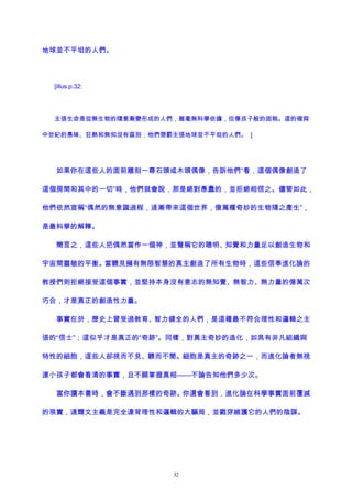 地球並不平坦的人們。
[illus.p.32:
主張生命是從無生物的隨意漸變形成的人們，雖毫無科學依據，但像孩子般的固執。這的確與
中世紀的愚昧、狂熱和無知沒有區別；他們懲罰主張地球並不平坦的人們。 ]
如果你在這些人的面前雕刻一尊石頭或木頭偶像，告訴他們“看，這個偶像創造了
這個房間和其中的一切”時，他們就會說，那是絕對愚蠢的，並拒絕相信之。儘管如此，
他們依然宣稱“偶然的無意識過程，逐漸帶來這個世界，億萬種奇妙的生物隨之產生”，
是最科學的解釋。
簡言之，這些人把偶然當作一個神，並聲稱它的聰明、知覺和力量足以創造生物和
宇宙間靈敏的平衡。當聽見擁有無限智慧的真主創造了所有生物時，這些信奉進化論的
教授們則拒絕接受這個事實，並堅持本身沒有意志的無知覺、無智力、無力量的億萬次
巧合，才是真正的創造性力量。
事實在於，歷史上曾受過教育、智力健全的人們，是這種最不符合理性和邏輯之主
張的“信士”；這似乎才是真正的“奇跡”。同樣，對真主奇妙的造化，如具有非凡組織與
特性的細胞，這些人卻視而不見、聽而不聞。細胞是真主的奇跡之一，而進化論者無視
連小孩子都會看清的事實，且不願掌握真相——不論告知他們多少次。
當你讀本書時，會不斷遇到那樣的奇跡。你還會看到，進化論在科學事實面前覆滅
的現實，達爾文主義是完全違背理性和邏輯的大騙局，並戳穿維護它的人們的陰謀。
32
 