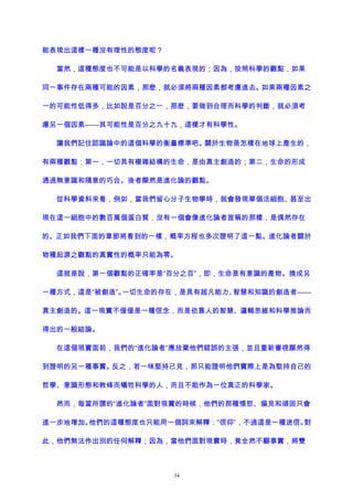 能表現出這樣一種沒有理性的態度呢？
當然，這種態度也不可能是以科學的名義表現的；因為，按照科學的觀點，如果
同一事件存在兩種可能的因素，那麽，就必須將兩種因素都考慮進去。如果兩種因素之
一的可能性低得多，比如說是百分之一，那麽，要做到合理而科學的判斷，就必須考
慮另一個因素——其可能性是百分之九十九，這樣才有科學性。
讓我們記住認識論中的這個科學的衡量標準吧。關於生物是怎樣在地球上產生的，
有兩種觀點：第一，一切具有複雜結構的生命，是由真主創造的；第二，生命的形成
通過無意識和隨意的巧合。後者顯然是進化論的觀點。
從科學資料來看，例如，當我們留心分子生物學時，就會發現單個活細胞、甚至出
現在這一細胞中的數百萬個蛋白質，沒有一個會像進化論者宣稱的那樣，是偶然存在
的。正如我們下面的章節將看到的一樣，概率方程也多次證明了這一點。進化論者關於
物種起源之觀點的真實性的概率只能為零。
這就是說，第一個觀點的正確率是“百分之百”，即，生命是有意識的產物。換成另
一種方式，這是“被創造”。一切生命的存在，是具有超凡能力、智慧和知識的創造者——
真主創造的。這一現實不僅僅是一種信念，而是依靠人的智慧、邏輯思維和科學推論而
得出的一般結論。
在這個現實面前，我們的“進化論者”應放棄他們錯誤的主張，並且重新審視顯然得
到證明的另一種事實。反之，若一味堅持己見，那只能證明他們實際上是為堅持自己的
哲學、意識形態和教條而犧牲科學的人，而且不能作為一位真正的科學家。
然而，每當所謂的“進化論者”面對現實的時候，他們的那種憤怒、偏見和頑固只會
進一步地增加。他們的這種態度也只能用一個詞來解釋：“信仰”，不過這是一種迷信。對
此，他們無法作出別的任何解釋；因為，當他們面對現實時，竟全然不顧事實，將雙
34
 