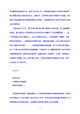 從這種唯物主義的符咒中，解放了自己的人們，依靠明智的判斷力去思考的科學家們，
毫不猶豫地接受了創造者的存在。近幾年來，在科學界又鼓吹“智慧設計”的理論，其中
最有名的是美國生物化學家邁克爾·傑·比赫博士，他這樣描述拒不接受生物“設計”或“創
造”的科學家們：
“在過去的四十年中，現代生物化學已經公開了細胞的大部分秘密。為了揭開細胞
的秘密，數以萬計的人們將他們生命中美好的時光奉獻在了乏味的實驗室裏，……為
了研究細胞付出的大量努力——從分子階段研究生命——其結果便是一聲響亮、清楚、
震耳的呼喊‘設計！’。這個結果是那樣的明確，那樣的富有意義，以致人們把它看作科
學史上最偉大的成就之一……；但面對極其複雜的細胞結構，留下的卻是古怪而窘迫
的一片沈默。為什麽科學界沒有敞開胸懷，去接受這一令人震驚的發現呢？為什麽‘設計
’的觀察報告經過了‘智慧手套’的處理呢？這種必居其一的選擇是：大象的一個側面貼上
‘智慧設計’的標籤，而另一面必須貼上真主，即接受有意識的‘智慧設計’的同時，無形
中也接受了上帝的存在。”
3
[illus.p.37:
邁克爾·比赫：
一種難耐的沈默彌漫在
複雜的細胞周圍。 ]
這就是你們從雜誌、電視或書本中，所看到的無神論進化論者的尷尬境地。他們進
行的科學研究，向自己證明了真主的存在。然而，他們所接受的唯物論的教條教育，使
他們變得如此的遲鈍和盲目，他們還是決意堅持否認真主存在的事實。
36
 