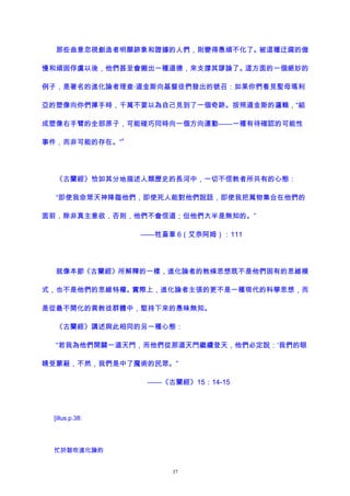 那些曲意忽視創造者明顯跡象和證據的人們，則變得愚頑不化了。被這種迂腐的傲
慢和頑固俘虜以後，他們甚至會搬出一種道德，來支撐其謬論了。這方面的一個絕妙的
例子，是著名的進化論者理查·道金斯向基督徒們發出的號召：如果你們看見聖母瑪利
亞的塑像向你們揮手時，千萬不要以為自己見到了一個奇跡。按照道金斯的邏輯，“組
成塑像右手臂的全部原子，可能碰巧同時向一個方向運動——一種有待確認的可能性
事件，而非可能的存在。”
4
《古蘭經》恰如其分地描述人類歷史的長河中，一切不信教者所共有的心態：
“即使我命眾天神降臨他們，即使死人能對他們說話，即使我把萬物集合在他們的
面前，除非真主意欲，否則，他們不會信道；但他們大半是無知的。”
——牲畜章 6（艾奈阿姆）：111
就像本節《古蘭經》所解釋的一樣，進化論者的教條思想既不是他們固有的思維模
式，也不是他們的思維特權。實際上，進化論者主張的更不是一種現代的科學思想，而
是從最不開化的異教徒群體中，堅持下來的愚昧無知。
《古蘭經》講述與此相同的另一種心態：
“若我為他們開闢一道天門，而他們從那道天門繼續登天，他們必定說：‘我們的眼
睛受蒙蔽，不然，我們是中了魔術的民眾。”
——《古蘭經》15：14-15
[illus.p.38:
忙於鼓吹進化論的
37
 