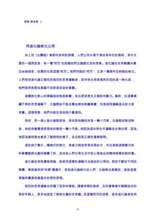 理查·道金斯 ]
用進化論教化公眾
如上述《古蘭經》章節所表明的那樣，人們之所以看不清自身存在的真相，其中主
要的一個原因是：有一種“符咒”在阻礙他們去論證生命的現象。進化論在世界範圍內廣
泛地被接受，依靠的也是這個“符咒”。我們所說的“符咒”，正是一種條件反射般的教化。
人們受到進化論正確性的強烈的思想灌輸後，即所有生物是偶然形成的這一教化後，
他們居然長期地意識不到那是歪曲的事實。
這種教化對人的頭腦造成負面影響，並且使其喪失正確的判斷力。最終，在這種連
續不停的思想灌輸下，大腦開始不能自覺地感知客觀事實，而是相信灌輸進去的才是
現實。這個現象，我們也能在其他例子裏遇到。
例如，把一個人施以催眠術後，再告訴他躺的床是一輛小汽車；在催眠狀態消除
後，他依然會覺得那張床的確是一輛小汽車。他認為這非常合乎邏輯並合情合理；因為，
他認為當時真地看見了躺倒時的樣子，並且對其正確性毫無疑問。
這些例子顯示，機械式的教化，其威力與效率是何等的大，而且是經過無數次的
科學實驗與文獻所證實了的，並成為人們日常生活中的心理食品和精神病學的教科書。
進化論及其附庸唯物論，就是用這樣的灌輸方法施加於公眾的。那些不斷從不同的
媒體、學術資料和“科學”講壇中，受到進化論教化的人們，已經無法意識到，接受這個
理論其實違背最基本的理性原理。
相同的思想灌輸也俘獲了很多科學家。隨著時間的推移，在科學事業中剛剛起步的
那些年輕人，更多地接受了唯物主義的世界觀。受這種符咒的迷惑，很多進化論者依然
38
 