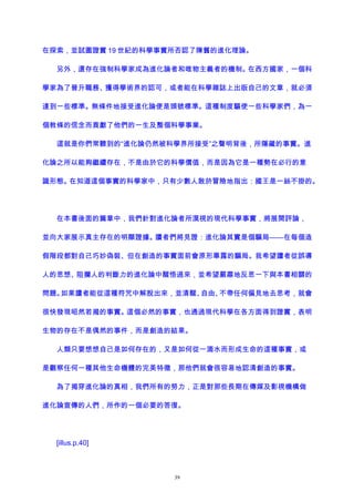 在探索，並試圖證實 19 世紀的科學事實所否認了陳舊的進化理論。
另外，還存在強制科學家成為進化論者和唯物主義者的機制。在西方國家，一個科
學家為了晉升職務、獲得學術界的認可，或者能在科學雜誌上出版自己的文章，就必須
達到一些標準。無條件地接受進化論便是頭號標準。這種制度驅使一些科學家們，為一
個教條的信念而貢獻了他們的一生及整個科學事業。
這就是你們常聽到的“進化論仍然被科學界所接受”之聲明背後，所隱藏的事實。進
化論之所以能夠繼續存在，不是由於它的科學價值，而是因為它是一種勢在必行的意
識形態。在知道這個事實的科學家中，只有少數人敢於冒險地指出：國王是一絲不掛的。
在本書後面的篇章中，我們針對進化論者所漠視的現代科學事實，將展開評論，
並向大家展示真主存在的明顯證據。讀者們將見證：進化論其實是個騙局——在每個造
假階段都對自己巧妙偽裝、但在創造的事實面前會原形畢露的騙局。我希望讀者從誤導
人的思想、阻攔人的判斷力的進化論中醒悟過來，並希望嚴肅地反思一下與本書相關的
問題。如果讀者能從這種符咒中解脫出來，並清醒、自由、不帶任何偏見地去思考，就會
很快發現昭然若揭的事實。這個必然的事實，也通過現代科學在各方面得到證實，表明
生物的存在不是偶然的事件，而是創造的結果。
人類只要想想自己是如何存在的，又是如何從一滴水而形成生命的這種事實，或
是觀察任何一種其他生命機體的完美特徵，那他們就會很容易地認清創造的事實。
為了揭穿進化論的真相，我們所有的努力，正是對那些長期在傳媒及影視機構做
進化論宣傳的人們，所作的一個必要的答復。
[illus.p.40]
39
 
