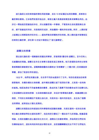 進化論是古老的唯物論哲學的再度復蘇，並在 19 世紀廣泛地得到傳播，是唯物主
義哲學的產物。正如我們前面所指出的，唯物主義只是通過物質因素來解釋自然的。由
於它一開始就否認創造的存在，所以就斷言每一件事物，不管是有生命的還是無生命
的，都不是創造而來的，而是偶然形成的，然後獲得一種有序的狀態。然而，人類的智
力結構足以理解該秩序的存在——當他們看到那種秩序的時候。與人類的基本智慧相反
的唯物主義哲學，卻在第 19 世紀中葉提出了“進化論學說”。
達爾文的想像
提出進化論的是一個業餘的英國自然學家，即查理斯·羅伯特·達爾文。至今仍有人
在維護他的理論。達爾文從未在生物學方面接受過正規教育。他只是個對自然和生物現
象感興趣的業餘愛好者。這種興趣激勵他自願乘坐“貝格爾號”（小獵犬號）的英國皇家
軍艦，參加了航游世界的遠征。
1832 年，他們從英國出發，在世界不同的地區旅行了五年。特別在經過加拉帕哥
斯群島時，各種各樣的生物物種，給年輕的達爾文留下很深的印象，尤其是一些特殊
的雀鳥。他認為那些不同雀鳥嘴部的變異，是由於為了適應不同的棲息地而引起變化的。
正是這種想法促使他想像：生命與物種的起源，來自於“對環境的適應”。根據達爾文的
假設，不同的生物物種並不是真主造化的，而是來自一個共同的祖先，並且為了適應
自然環境，結果彼此才產生差異的。
達爾文的假說並沒有經過任何科學發現或試驗的檢驗，而是在當時一些知名的唯
物主義生物學家們的支援和慫恿下，他及時把它變成了一種自命不凡的理論。根據這個
理論，生物的個體先是以最好的生存方式，適應自己的棲息環境，然後再把它們的特
性傳承給後代；這些有利的特性逐步累計起來，並把個體轉變成完全不同于它們祖先
42
 