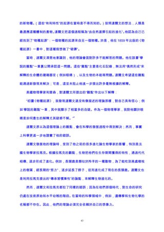 的新物種。（這些“有利特性”的起源在當時是不得而知的。）按照達爾文的想法，人類是
最適應這種體制的產物。達爾文把這個過程稱為“由自然選擇引起的進化”。他認為自己已
經找到了“物種起源”：一個物種的起源來自另一個物種。於是，他在 1859 年出版的《物
種起源》一書中，對這種假想做了“破譯”。
當時，達爾文清楚地意識到，他的理論會面對許多不能解答的問題。他在該書“學
說的難點”一章裏公開承認這一問題。這些“難點”主要是化石記錄，無法用“偶然形成”來
解釋的生命體的複雜器官（例如眼睛），以及生物的本能等問題。達爾文希望這些難點
能通過新發現來解決；可是，這並未阻止他進一步提出許多毫無根據的解釋。
美國物理學家利普森，對達爾文所提出的“難點”作出以下解釋：
“初讀《物種起源》，我發現達爾文遠沒有像描述的理論那樣，對自己具有信心；例
如‘學說的難點’一章，其中就顯示了相當多的自疑。作為一個物理學家，我對他關於眼
睛是如何產生的解釋尤其疑惑不解。”
9
達爾文原以為這個理論上的難點，會在科學的發展過程中得到解決；然而，事實
上科學更進一步地證實了他的錯誤。
達爾文發展他的理論時，受到了他之前的很多進化論生物學家的影響，特別是法
國生物學家拉馬克。根據拉馬克的觀點，生物把他們在生存期間獲得的特性，通過代代
相傳、逐步形成了進化。例如，長頸鹿是類似於羚羊的一種動物，為了能吃到高處樹枝
上的樹葉，經長期的“努力”，逐步延長了脖子，從而進化成了現在的長頸鹿。達爾文也
是利用拉馬克提出的“傳承習慣秉性”的論點，來解釋生物進化的。
然而，達爾文和拉馬克都犯了同樣的錯誤；因為在他們那個時代，對生命的研究
仍處在技術原始和水平幼稚的階段。在當時的科學領域中，例如，遺傳學和生物化學的
名稱都不存在。因此，他們的理論必須完全依賴於自己的想像力。
43
 