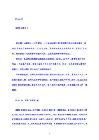 [illus.p.43:
查理斯·達爾文 ]
當達爾文的書產生一定反響時，一位名叫格雷戈爾·孟德爾的奧地利植物學家，與
1865 年發現了遺傳的規律。在 19 世紀末，孟德爾的發現依然鮮為人知，直到 20 世紀
初，他的發現才成為科學界的重大成果。這就是遺傳學科學的誕生。
那以後，基因和染色體的結構也先後被發現。20 世紀 50 年代，遺傳學資訊中的
DNA 分子結構的發現，使進化論陷入了巨大的危機之中。因為，生命具有難以置信的
複雜性，這使達爾文提出的進化論變得無效了。
這些發展表明，達爾文的理論早該拋入歷史的垃圾坑中。但是，事情並非如此。某
些圈子裏的人們，依然站在科學的講壇上，堅持對進化論進行修補、更新，並且設法把
它提升到科學的位置。這些努力的目的，並不是對科學的關注，而是意識形態上的一種
圖謀。
[illus.p.44: 達爾文的種族主義
達爾文最重要但鮮為人知的特點，就是他的種族主義：達爾文認為，歐洲的白人要比其他人種
更“高級”。當達爾文推測人類從猿類動物進化而來時，一些人種比其他人種發展得更快，而後者仍保
留了猿的特徵。《物種起源》出版後，他寫的《人的來由》一書狂妄地評論了“不同人種間截然的差異。”
1
達爾文在書中認為，黑人和澳洲的土著等同於大猩猩，然後他們將被“文明的種族”及時地“弄死”。他
44
 