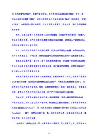 的“自然選擇”的理論中，並當作新的理論，命名為“現代合成的進化理論”。不久，這一
理論被稱為“新達爾文學說”，把提出這個理論的人稱為“新進化論者”。眾所周知，“突變”
或“事故”，也就是說一個生物基因，在外在因素的影響下，發生分裂、異位元或破壞總
是有害的。
然而，新進化論者仍努力通過數千次的突變實驗，來確定“有利突變”的一個實例。
在以後的數十年裏，他們為了證明新達爾文學說而做的嘗試，終於進入了絕望的境地；
他們的全部嘗試均以失敗告終。
此外，他們也努力證明自己假想的理論，即第一個活著的生物體，在原始地球的
條件下偶然產生了。不幸的是，他們試圖證明生命是偶然產生的每一次實驗都破產了。
構成生命結構的單一蛋白質，都不可能是偶然產生的；作為最小生命單元的細胞，
在二十世紀最先進的實驗室裏甚至都無法合成，進化論者們卻聲稱，它們在原始的不
受控制的地球條件下會偶然形成。
新達爾文學說的理論也被化石記錄所擊敗。在長期的考古工作中，新達爾文學說關
於“活著的生命體，從原始到高級種類的進化過程中，所產生的‘過渡變種’”的化石，在
世界的任何地方都沒有發現過。同時，比較解剖學顯示：假設一個物種從另一物種進化
而來，實際上它們具有不同的解剖特徵，即它們不可能互為祖先或後裔。
不論如何，新達爾文學說從來就不是一個科學理論，只是一種意識形態的教條；
如果不是這樣，則可以把它說成一種宗教。新達爾文主義的開創者、哲學和動物學教授
朱利安·盧塞(Julian Huxley)，在 1958 年出版的《沒有啟示的宗教》（Religion Without
Revelation）一書中，清楚地承認了這一點。他在其他作品裏，就進化論之所以是一種
宗教信仰，做了如下的解釋：
“宗教基本上是傾向世界大眾、包羅萬象的一種觀點。因此甚至可以說，進化論在一
46
 