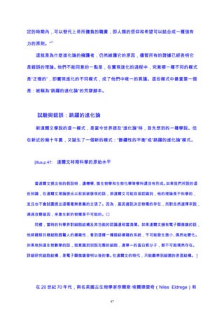 定的時期內，可以替代上帝所擔負的職責，即人類的信仰和希望可以結合成一種強有
力的原則。”
11
這就是為什麽進化論的擁護者，仍然維護它的原因，儘管所有的證據已經表明它
是錯誤的理論。他們不能同意的一點是，在實現進化的過程中，究竟哪一種不同的模式
是“正確的”，即實現進化的不同模式，成了他們中唯一的異議。這些模式中最重要一個
是：被稱為“跳躍的進化論”的荒謬腳本。
試驗與錯誤：跳躍的進化論
新達爾文學說的這一模式，是當今世界提及“進化論”時，首先想到的一種學說。但
在新近的幾十年裏，又誕生了一個新的模式：“斷續性的平衡”或“跳躍的進化論”模式。
[illus.p.47: 達爾文時期科學的原始水平
當達爾文提出他的假設時，遺傳學、微生物學和生物化學等學科還沒有形成。如果我們所說的這
些知識，在達爾文理論提出以前就被發現的話，那達爾文可能容易認識到，他的理論是不科學的，
並且也不會試圖提出這種毫無意義的主張了。因為，基因資訊決定物種的存在，而對自然選擇來說，
通過改變基因，來產生新的物種是不可能的。
同樣，當時的科學界對細胞結構及其功能的認識還相當淺薄。如果達爾文擁有電子顯微鏡的話，
他將親眼目睹細胞器驚人的複雜性，看到這樣一種錯綜複雜的系統，不可能發生微小、偶然地變化。
如果他知道生物數學的話，就意識到別說完整的細胞，連單一的蛋白質分子，都不可能偶然存在。
詳細研究細胞結構，是電子顯微鏡發明以後的事。在達爾文的時代，只能觀察到細菌的表面結構。 ]
在 20 世紀 70 年代，兩名美國古生物學家奈爾斯·埃爾德雷奇（Niles Eldrege）和
47
 