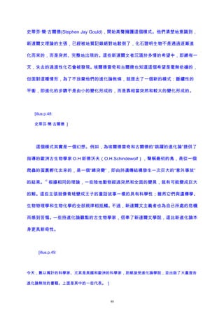 史蒂芬·簡·古爾德(Stephen Jay Gould)，開始高聲擁護這個模式。他們清楚地意識到，
新達爾文理論的主張，已經被地質記錄絕對地駁倒了，化石證明生物不是通過逐漸進
化而來的，而是突然、完整地出現的。這些新達爾文者沉湎於多情的希望中，即總有一
天，失去的過渡性化石會被發現。埃爾德雷奇和古爾德也知道這個希望是毫無依據的，
但面對這種情形，為了不放棄他們的進化論教條，就提出了一個新的模式：斷續性的
平衡，即進化的步驟不是由小的變化形成的，而是靠相當突然和較大的變化形成的。
[illus.p.48:
史蒂芬·簡·古爾德 ]
這個模式其實是一個幻想。例如，為埃爾德雷奇和古爾德的“跳躍的進化論”提供了
指導的歐洲古生物學家 O.H 新德沃夫（O.H.Schindewolf），聲稱最初的鳥，是從一個
爬蟲的蛋裏孵化出來的，是一個“總突變”，即由於遺傳結構發生一次巨大的“意外事故”
的結果。
12
根據相同的理論，一些陸地動物經過突然和全面的變異，就有可能變成巨大
的鯨。這些主張就像青蛙變成王子的童話故事一樣的具有科學性；雖然它們與遺傳學、
生物物理學和生物化學的全部規律相抵觸。不過，新達爾文主義者也為自己所處的危機
而感到苦惱。一些持進化論觀點的古生物學家，信奉了新達爾文學說，這比新進化論本
身更具新奇性。
[illus.p.49:
今天，數以萬計的科學家、尤其是美國和歐洲的科學家，拒絕接受進化論學說，並出版了大量宣告
進化論無效的書籍。上面是其中的一些代表。 ]
48
 