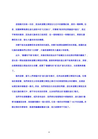 這個模式的唯一目的，是為新達爾文學說在化石中的斷層紀錄，提供一種解釋。但
是，試圖解釋鳥類在進化過程中的“化石缺口”，而聲稱“鳥突然從爬蟲蛋中誕生”，是近
乎無理的臆測，因為進化論者自己就承認：從一個物種到另一物種的進化，需要在遺
傳信息方面，發生大量和有利的轉變。
突變不能改進遺傳信息或增添新的資訊。突變只能導致遺傳信息的紊亂。跳躍的進
化論的維護者們幻想的“大突變”，只會使遺傳信息大量減少和破壞。
此外，“斷續性平衡”的模式，其最初階段就由於不能觸及生命起源的問題而癱瘓了，
這也是一開始就駁倒新達爾文學說的問題。當發現單個的蛋白質不能偶然產生後，那麽，
由億萬個蛋白質組成的生命體，經歷了“斷續性的”或“逐步”進化的說法，也就毫無意義
了。
雖然這樣，當今人們頭腦中的“進化論”的模式，依然由新達爾文學說所佔據。在隨
後的章節裏，我們將首先分析新達爾文學說之模式中的兩個想像出來的體制，並通過
地質記錄來檢驗這一模式。然後，我們將談及生命起源的問題；這在新達爾文學說及其
它進化論的模式中，都不存在有效的答案，比如他們提出的“跳躍的進化”模式。
我們早些提醒讀者，或許是有益的：我們將在每個階段中都會看到，進化論的“劇
情”純屬童話故事，是脫離現實的一個大謊言。它是一場把世界欺騙了 140 年的遊戲。多
謝近期的科學發現，誰還想繼續維護進化論，就已經變得不可能了。
49
 