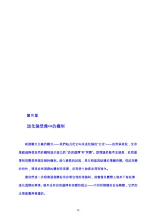 第三章
進化論想像中的機制
新達爾文主義的模式——我們姑且把它叫成進化論的“主流”——依然爭辯說，生命
是經過兩個自然的機制逐步進化的:“自然選擇”和“突變”。該理論的基本主張是：自然選
擇和突變是兩個互補的機制。進化變異的起因，是生物基因結構的隨機突變。引起突變
的特性，通過自然選擇的體制而選擇，從而使生物逐步得到進化。
當我們進一步探索這個聽起來非常合理的理論時，就會發現實際上根本不存在像
進化這樣的事情。根本沒有自然選擇和突變的說法——不同的物種相互地轉變，它們的
主張是毫無根據的。
50
 
