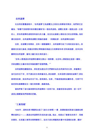 自然選擇
在自然的變遷過程中，“自然選擇”已為達爾文之前的生物學家所熟知；他們將它定
義為：“物種不受破壞而保持穩定機制”的一個自然過程。達爾文是第一個提出這一主張
的人，即自然選擇的過程具有進化的力量，並且在此基礎上樹起自己的全部理論。他的
書名就表明，自然選擇是達爾文理論的基礎：《物種起源：自然選擇的途經》
但是，從達爾文時期起，沒有一個證據顯示，自然選擇引起了生物的逐步進化。英
國著名的進化論者、英國自然歷史博物館的高級古生物學家科林·派特森強調，從來沒有
觀察到自然選擇，會有力量引起生物的進化：
“沒有人曾通過自然選擇的機制生產出一個物種；也沒有人曾經接近過這一機制，
而新達爾文主義目前的爭論就關乎這個問題。”
13
自然選擇的觀點認為，那些更加適合於它們棲息地的自然條件的生物，將會繁衍
後代並存活下來，而不適合的生物將會消失。例如鹿群，在其他野生動物的威脅下,那些
跑得快的鹿，就自然地存活下來。這是真的。但是，不論這個過程延續多長，它將不可
能把那些鹿轉變成另一個生物物種；鹿總是鹿。
當我們看了進化論者證明自然選擇的一些例子後，就會很容易地發現：這一切不
過是企圖蒙蔽我們眼睛的把戲。
“工業飛蛾”
1986年，道格拉斯·傅圖馬出版了《進化生物學》一書，該書被當成對進化論最佳解
釋的資料之一——通過自然選擇而形成的進化論。就此，他提出了最著名的例子：飛蛾
的顏色，在英國工業革命期間變黑了。並非只是在傅圖馬的書中有這樣的故事，關於“
51
 