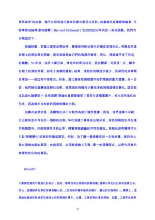 黑色革命”的故事，幾乎在所有進化論者的書中都可以找到。故事基於英國唯物論者、生
物學家伯納得·凱特維爾（Bernard Kettlewell）在20世紀50年代的一系列試驗。我們可
以簡述如下：
根據記載，英國工業革命開始時，曼徹斯特附近樹木的樹皮是淺色的。而棲息於這
些樹上的那些黑色飛蛾，很容易被捕食它們的鳥類所發現，所以，飛蛾幾乎沒了存活
的機會。50 年後，由於工業污染，林地中的青苔枯死，樹皮變黑；可是這一次，棲息
在樹上的淺色飛蛾，卻成了鳥類的獵物。結果，淺色的飛蛾逐步減少，而深色的飛蛾開
始增加——就因為不易看見。於是，進化論者把飛蛾當作他們理論的重大證據。另一方
面，他們躲在窗簾後面聊以自慰，就憑淺色飛蛾何以變成深色飛蛾這樣的變化。這怎能
成為進化論學說中“自然選擇”理論的重要證據呢？甚至在這個事實中，根本沒有進化的
形式，因為根本沒有新的飛蛾物種的出現。
但顯而易見的是，這種情形決不可能作為進化論的證據；因為，自然選擇不可能
生出原前並不存在的一個新的形態。早在英國工業革命出現以前，深色飛蛾就生存在淺
色飛蛾當中。只是飛蛾存活的比率，隨著飛蛾總量的不同在變化。飛蛾也沒有獲得可以
引起“物種變化”的新的特徵或器官。例如，為了讓一隻蛾變成另一生物物種，鳥的身上
就必須增加新的基因，也就是說，必須給鳥輸入完整、單一的遺傳程式，以便包括鳥的
物理特性在內的資訊。
[illus,p52:
工業黑症當然不是進化的例子；因為，期間沒有出現新的飛蛾物種。選擇只存在於已有的差異之中。
而且，這種經典的黑症故事是騙人的。上面是教科書中使用的圖片（畫出的仿真照片）。實際上，這
是進化論者粘貼或釘在樹身上的死飛蛾的標本。左圖，工業前期的淺色飛蛾；右圖，工業革命後期
52
 