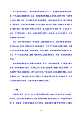 在自然選擇的問題上，進化論者利用的誤導方法之一，是他們作為有意識的陰謀
者，才努力提出這個機制的。但是，自然選擇沒有意識。它沒有區分何為有利、何為有害
於生物的意識。但是，自然選擇本身是沒有意識的，也根本沒有能夠決定生物好壞的意
志。其結果是，自然選擇不能解釋生物系統和器官所具有的“不簡化的複雜性”的特徵。這
些系統和器官，由許多部件的相互合作組成，甚至這些部件的任何一項一旦丟失或有
缺陷，它們就將無用。（例如，人的眼睛就不能簡化，除非其全部元件同時存在，否則
眼睛將不起任何作用。）
所以，將所有部件組合到一起的意志，應該能夠預估未來，並瞄準在最後階段將
得到的好處。由於自然選擇本身沒有意識和意志，從而它不可能做出這樣的事情。達爾
文對這個同樣毀壞進化論之基礎的事實，也表示擔憂：“如果能夠論證任何複雜器官的
存在，即不可能經過大量、連續、輕微的修正形成複雜的器官，那麽，我的理論將絕對
失敗。”
17
自然選擇僅僅挑選某一物種內具有損傷、虛弱、不適特徵的個體，它不能產生新的
物種、新的遺傳信息或器官。就是說，它不能進化任何物種。達爾文接受這個現實：“自
然選擇在不發生有利變異時，將不起任何作用。”
18
這就是為什麽新達爾文學說，在自然
選擇理論之後，又被迫提出接近自然選擇的“有利變異因素”的突變之概念的原因。然而，
正如我們所看到的那樣，突變只能是“有害變異的因素”。
突 變
突變被定義為：發生在 DNA 分子裏的破裂或替換；DNA 分子存在于有生物的細
胞核中，它保存所有的遺傳信息。這些破裂和替換是外部作用的結果，如輻射或化學反
應。每一突變是一次要麽破壞組成 DNA 的核苷，要麽改變其位置的“意外事故”。多數時
54
 