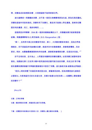 間，突變造成的破壞與改變，大得使細胞不能再修復它們。
進化論學家一再隱瞞的突變，決不是一根把生物轉變得更為先進、更為完美的魔杖。
突變的直接作用是有害的。突變作用下的變化，看起來只能像人們在廣島、長崎和切爾
諾貝利的遭遇：死亡、殘疾和畸形……。
這個原因非常簡單：DNA 是一個具有複雜結構的分子，而隨機效應只能破壞這個
結構。美國遺傳學家 B.G.苒甘納森（B.G..Ranganathan）說：
“第一，自然界中真正的突變是罕見的；第二，大多數突變是有害的，因為它們是
隨意的，而不是基因序列結構的改變；高度序列中的隨意變更，使事情更糟糕，而非
更好。例如，地震會震撼建築物有序的結構，建築框架會隨意改變，但這並非改進。”
19
好不足奇的是，迄今為止，人們還沒有觀察到突變的實例。全部突變已被證明是有
害的。為調查在第二次世界大戰中使用過的核武器可能引起的突變，而成立的“原子輻
射的遺傳效應委員會”所準備的調查報告中談到了突變。進化論者沃倫·威衛就此評論道：
“很多人得知突變了的基因有害的說法後，都會感到迷惑。因為突變是進化過程的
必要部分。向更高級形式的生命進化時，怎樣才能產生好的效果——從實際上導致傷害
的突變中？”
20
[illus.p.56:
左圖：正常的果蠅
右圖：輻射導致的突變，使腦部長出腿子的果蠅。
下圖：切爾諾貝利核事故中受害的小孩：突變對人體災難性的影響。 ]
55
 