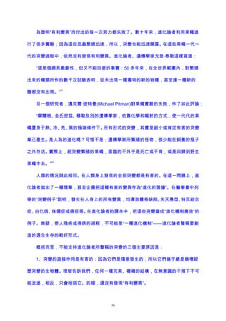 為證明“有利變異”而付出的每一次努力都失敗了。數十年來，進化論者利用果蠅進
行了很多實驗；因為這些昆蟲繁殖迅速，所以，突變也能迅速顯露。在這些果蠅一代一
代的突變過程中，依然沒有發現有利變異。進化論者、遺傳學家戈登·泰勒這樣寫道：
“這是個頗具戲劇性，但又不能回避的事實：50 多年來，在全世界範圍內，對繁殖
出來的蠅類所作的數千次試驗表明，從未出現一種獨特的新的物種，甚至連一種新的
酶都沒有出現。”
21
另一個研究者，邁克爾·彼特曼(Michael Pitman)對果蠅實驗的失敗，作了如此評論：
“摩爾根、金氏密茲、穆勒及別的遺傳學家，依靠化學和輻射的方式，使一代代的果
蠅置身于熱、冷、亮、黑的極端條件下。所有形式的突變，其實是細小或肯定有害的突變
業已產生。是人為的進化嗎？可惜不是：遺傳學家所繁殖的怪物，很少能在飼養的瓶子
之外存活。實際上，經突變繁殖的果蠅，面臨的不外乎是死亡或不育，或是回歸到野生
果蠅中去。”
22
人類的情況與此相同。在人類身上發現的全部突變都是有害的。在這一問題上，進
化論者拋出了一種煙幕，甚至企圖把這種有害的變異作為“進化的證據”。在醫學書中列
舉的“突變例子”說明，發生在人身上的所有變異，均導致體格缺陷、先天愚型、特瓦綜合
症、白化病、侏儒症或癌症等。在進化論者的課本中，把這些突變當成“進化機制奏效”的
例子。無疑，使人殘疾或得病的過程，不可能是“一種進化機制”——進化論者聲稱要創
造的適合生存的較好形式。
概括而言，不能支持進化論者所聲稱的突變的三個主要原因是：
1、突變的直接作用是有害的：因為它們是隨意發生的，所以它們幾乎總是損壞經
歷突變的生物體。理智告訴我們，任何一種完美、複雜的結構，在無意識的干預下不可
能改進，相反，只會削弱它。的確，還沒有發現“有利變異”。
56
 