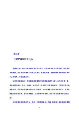 第四章
化石記錄反駁進化論
根據進化論，每一生物物種起源于同一祖先。一個以前存在的生物物種，逐步變成
其他種類，而且全部物種都以這種方式產生。根據該理論，這種轉變需要經過數百萬年
以上的時間，才能逐漸形成。
如果情況真是如此，那無數種過渡種類的物種應該曾經存在著，並存活在這一漫
長的轉變過程中。例如，在過去，必然存在一些半爬行半魚類的動物；它們除已有的魚
類特性外，早該具有爬行動物的特性。或者說，也必然會有一些除鳥類特性外，還具有
爬蟲特性的爬行鳥。進化論者相信，這些想像中的動物，是過去存在的動物的“過渡形
式”。
如果這樣的動物真的存在，那麽，它們應該會有上百萬、甚至幾十億的數量和種類。
58
 