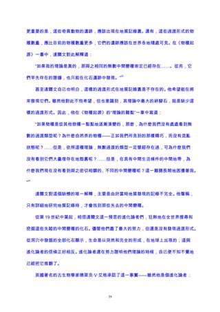 更重要的是，這些奇異動物的遺跡，應該出現在地質記錄裏。還有，這些過渡形式的物
種數量，應比目前的物種數量更多，它們的遺跡應該在世界各地隨處可見。在《物種起
源》一書中，達爾文對此解釋道：
“如果我的理論是真的，那與之相同的無數中間變種肯定已經存在……。從而，它
們早先存在的證據，也只能在化石遺跡中發現。”
23
甚至達爾文自己也明白，這樣的過渡形式在地質記錄裏是不存在的。他希望能在將
來發現它們。雖然他對此不抱希望，但也意識到，其理論中最大的絆腳石，就是缺少這
樣的過渡形式。因此，他在《物種起源》的“理論的難點”一章中寫道：
“如果物種是從其他物種一點點地逐漸演變的，那麽，為什麽我們沒有處處看到無
數的過渡類型呢？為什麽自然界的物種——正如我們所見到的那樣精巧，而沒有混亂
狀態呢？……但是，依照這種理論，無數過渡的類型一定曾經存在過，可為什麽我們
沒有看到它們大量埋存在地殼裏呢？……但是，在具有中間生活條件的中間地帶，為
什麽我們現在沒有看到與之密切相關的、不同的中間變種呢？這一難題長期地困擾著我。
”
24
達爾文對這個缺憾的唯一解釋，主要是由於當時地質發現的記錄不完全。他聲稱，
只有詳細地研究地質記錄時，才會找到那些失去的中間變種。
從第 19 世紀中葉起，相信達爾文這一預言的進化論者們，狂熱地在全世界搜尋和
挖掘這些失蹤的中間變種的化石。儘管他們盡了最大的努力，但還是沒有發現過渡形式。
從洞穴中發掘的全部化石顯示，生命是以突然和完全的形成，在地球上出現的；這與
進化論者的信條正好相反。進化論者還在努力證明他們理論的時候，自己便不知不覺地
已經把它推翻了。
英國著名的古生物學家德萊克·V·艾格承認了這一事實——雖然他是個進化論者：
59
 