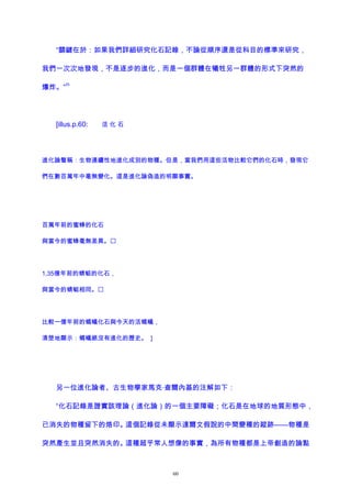 “關鍵在於：如果我們詳細研究化石記錄，不論從順序還是從科目的標準來研究，
我們一次次地發現，不是逐步的進化，而是一個群體在犧牲另一群體的形式下突然的
爆炸。”
25
[illus.p.60: 活 化 石
進化論聲稱：生物連續性地進化成別的物種。但是，當我們用這些活物比較它們的化石時，發現它
們在數百萬年中毫無變化。這是進化論偽造的明顯事實。
百萬年前的蜜蜂的化石
與當今的蜜蜂毫無差異。
1,35億年前的蜻蜓的化石，
與當今的蜻蜓相同。
比較一億年前的螞蟻化石與今天的活螞蟻，
清楚地顯示：螞蟻絕沒有進化的歷史。 ]
另一位進化論者、古生物學家馬克·查爾內基的注解如下：
“化石記錄是證實該理論（進化論）的一個主要障礙；化石是在地球的地質形態中，
已消失的物種留下的烙印。這個記錄從未顯示達爾文假說的中間變種的蹤跡——物種是
突然產生並且突然消失的。這種超乎常人想像的事實，為所有物種都是上帝創造的論點
60
 