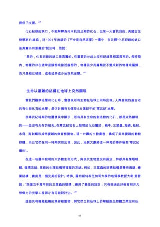 提供了支援。”
26
化石紀錄的缺口，不能解釋為尚未找到足夠的化石，但某一天會找到的。美國古生
物學家 R·維森，於 1991 年出版的《不全是自然選擇》一書中，在注釋“化石紀錄的缺口
是真實而有意義的”說法時，他說：
“是的，化石紀錄的缺口是真實的。在重要的分歧上沒有紀錄是相當異常的。長時期
內，物種的存在通常是靜態或接近靜態的，物種很少而屬類從不變成新的物種或屬類，
而只是相互替換，或者或多或少地突然改變。”
27
生命以複雜的結構在地球上突然顯現
當我們觀察地層和化石時，會發現所有生物在地球上同時出現。人類發現的最古老
的有生物化石的地層，是估計擁有 5 億至 5.5 億紀年的“寒武紀”地層。
從寒武紀時期的地層發現中顯示，所有具有生命的創造物的化石，都是突然顯現
的——並沒有先存的祖先。在寒武紀岩石上發現的化石屬於：蝸牛、三葉蟲、海綿、蚯蚓、
水母、海刺蝟和其他複雜的無脊椎動物。這一壯觀的生物畫卷，構成了非常複雜的動物
群體，而且它們在同一時期突然出現；因此，地質文獻將這一神奇的事件稱為“寒武紀
爆炸”。
在這一地層中發現的大多數生命形式，與現代生物並沒有區別，如都具有像眼睛、
鰓、循環系統、高級的生理結構等複雜的系統。例如，三葉蟲的眼睛結構是雙倍透鏡、蜂
巢結構，實則是一個完美的設計。哈佛、羅切斯特和芝加哥大學的地質學教授大衛·勞普
說：“四億五千萬年前的三葉蟲的眼睛，應用了最佳的設計；只有受過良好教育和非凡
想像力的光學工程師才有可能設計它。”
28
這些具有複雜結構的無脊椎動物，與它們之前地球上的單細胞生物體之間沒有任
61
 