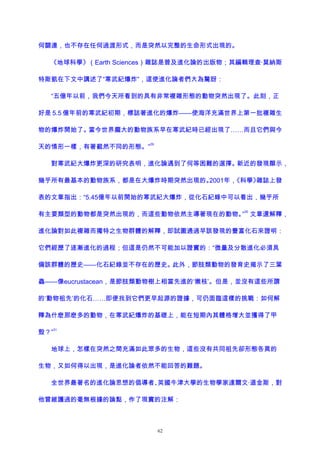 何關連，也不存在任何過渡形式，而是突然以完整的生命形式出現的。
《地球科學》（Earth Sciences）雜誌是普及進化論的出版物；其編輯理查·莫納斯
特斯凱在下文中講述了“寒武紀爆炸”，這使進化論者們大為驚訝：
“五億年以前，我們今天所看到的具有非常複雜形態的動物突然出現了。此刻，正
好是 5.5 億年前的寒武紀初期，標誌著進化的爆炸——使海洋充滿世界上第一批複雜生
物的爆炸開始了。當今世界龐大的動物族系早在寒武紀時已經出現了……而且它們與今
天的情形一樣，有著截然不同的形態。”
29
對寒武紀大爆炸更深的研究表明，進化論遇到了何等困難的選擇。新近的發現顯示，
幾乎所有最基本的動物族系，都是在大爆炸時期突然出現的。2001年，《科學》雜誌上發
表的文章指出：“5.45億年以前開始的寒武紀大爆炸，從化石紀錄中可以看出，幾乎所
有主要類型的動物都是突然出現的，而這些動物依然主導著現在的動物。”
30
文章還解釋，
進化論對如此複雜而獨特之生物群體的解釋，即試圖通過早該發現的豐富化石來證明：
它們經歷了逐漸進化的過程；但這是仍然不可能加以證實的：“微量及分散進化必須具
備該群體的歷史——化石紀錄並不存在的歷史。此外，節肢類動物的發育史揭示了三葉
蟲——像eucrustacean，是節肢類動物樹上相當先進的‘嫩枝’。但是，並沒有這些所謂
的‘動物祖先’的化石……即便找到它們更早起源的證據，可仍面臨這樣的挑戰：如何解
釋為什麽那麽多的動物，在寒武紀爆炸的基礎上，能在短期內其體格增大並獲得了甲
殼？”
31
地球上，怎樣在突然之間充滿如此眾多的生物，這些沒有共同祖先卻形態各異的
生物，又如何得以出現，是進化論者依然不能回答的難題。
全世界最著名的進化論思想的倡導者、英國牛津大學的生物學家達爾文·道金斯，對
他曾維護過的毫無根據的論點，作了現實的注解：
62
 