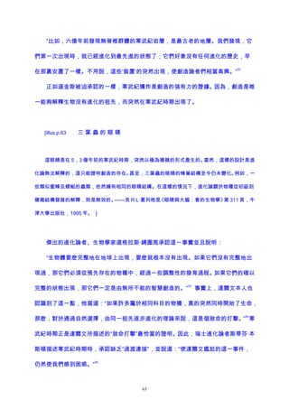 “比如，六億年前發現無脊椎群體的寒武紀岩層，是最古老的地層。我們發現，它
們第一次出現時，就已經進化到最先進的狀態了；它們好象沒有任何進化的歷史，早
在那裏安置了一樣。不用說，這些‘裝置’的突然出現，使創造論者們相當高興。”
32
正如道金斯被迫承認的一樣，寒武紀爆炸是創造的強有力的證據。因為，創造是唯
一能夠解釋生物沒有進化的祖先，而突然在寒武紀時期出現了。
[illus,p.63 三 葉 蟲 的 眼 睛
這眼睛是在 5，3 億年前的寒武紀時期，突然以極為複雜的形式產生的。當然，這樣的設計是進
化論無法解釋的，這只能證明創造的存在。甚至，三葉蟲的眼睛的蜂巢結構至今仍未變化。例如，一
些類似蜜蜂及蜻蜓的蟲類，依然擁有相同的眼睛結構。在這樣的情況下，進化論關於物種從初級到
複雜結構發展的解釋，則是無效的。——見 R·L·葛列格里《眼睛與大腦：看的生物學》第 311 頁，牛
津大學出版社，1995 年。 ]
傑出的進化論者、生物學家道格拉斯·縛圖馬承認這一事實並且說明：
“生物體要麽完整地在地球上出現，要麽就根本沒有出現。如果它們沒有完整地出
現過，那它們必須從預先存在的物種中，經過一些調整性的發育過程。如果它們的確以
完整的狀態出現，那它們一定是由無所不能的智慧創造的。”
33
事實上，達爾文本人也
認識到了這一點，他寫道：“如果許多屬於相同科目的物種，真的突然同時開始了生命，
那麽，對於通過自然選擇，由同一祖先逐步進化的理論來說，這是個致命的打擊。”
34
寒
武紀時期正是達爾文所描述的“致命打擊”最恰當的證明。因此，瑞士進化論者斯蒂芬·本
斯頓描述寒武紀時期時，承認缺乏“過渡連接”，並說道：“使達爾文尷尬的這一事件，
仍然使我們感到困惑。”
35
63
 