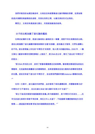 我們所看到的地質記錄表明，生物並沒有經歷像進化論所聲稱的那樣，從原始階
段逐步演變到高級階段的過程，而是在突然之間、以最完美的形式出現的。
簡言之，生物沒有通過進化產生，而是經過創造的結果。
分子的比較加劇了進化論的尷尬
在寒武紀爆炸方面，使進化論者陷入窘境的另一事實，是對不同生物類別的比較。
這些比較揭露了進化論關於動物族類是“近親”的推斷；直到最近才發現，它們在遺傳上
的不同。這也使理論上存在的“中間形式”的假想，陷入更大的尷尬境地。2000 年，一篇
文章在《國家科學研究學院學報》上發表了，對 DNA 的分析，替代了過去的“中間形式”
的說法：
“對 DNA 序列的分析，表明了對動物種類歷史的新解釋。動物類別曾被認為是後生
類動物，在低級階段連續進化的複雜階段，並將這個階段從後生動物內部轉移到更高
的位置。這並沒有留下進化的‘中間形式’，並迫使我們重新考慮 bilaterian 複雜的起源。
”
36
在同一文章中，進化論的作家們說，由於發現了新的遺傳因素，所謂動物單元的“
中間形式”已不復存在，並且在創立如此“進化譜系”的努力中“失望了”：
“新分子組成的發展有幾個重要的含義。其中最重要的，是‘中間形式’的消失……。在
早先的進化推理中那麽平常的事，現在已令人失望了：不能重構‘有體腔動物祖先’的形
態學——通過基於解剖學‘原始’族系複雜階段的假想。”
37
64
 