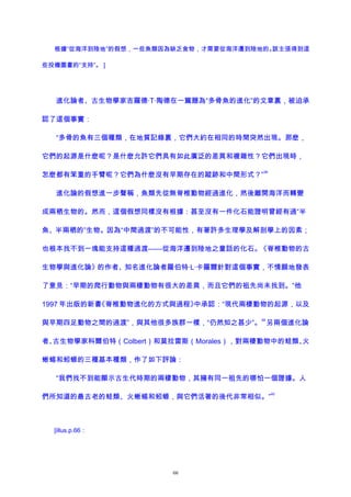 根據“從海洋到陸地”的假想，一些魚類因為缺乏食物，才需要從海洋遷到陸地的。該主張得到這
些投機圖畫的“支持”。 ]
進化論者、古生物學家吉羅德·T·陶德在一篇題為“多骨魚的進化”的文章裏，被迫承
認了這個事實：
“多骨的魚有三個種類，在地質記錄裏，它們大約在相同的時間突然出現。那麽，
它們的起源是什麽呢？是什麽允許它們具有如此廣泛的差異和複雜性？它們出現時，
怎麽都有笨重的手臂呢？它們為什麽沒有早期存在的蹤跡和中間形式？”
38
進化論的假想進一步聲稱，魚類先從無脊椎動物經過進化，然後離開海洋而轉變
成兩栖生物的。然而，這個假想同樣沒有根據：甚至沒有一件化石能證明曾經有過“半
魚、半兩栖的”生物。因為“中間過渡”的不可能性，有著許多生理學及解剖學上的因素；
也根本找不到一塊能支持這種過渡——從海洋遷到陸地之童話的化石。《脊椎動物的古
生物學與進化論》的作者、知名進化論者羅伯特·L·卡羅爾針對這個事實，不情願地發表
了意見：“早期的爬行動物與兩棲動物有很大的差異，而且它們的祖先尚未找到。”他
1997 年出版的新書《脊椎動物進化的方式與過程》中承認：“現代兩棲動物的起源，以及
與早期四足動物之間的過渡”，與其他很多族群一樣，“仍然知之甚少”。
39
另兩個進化論
者、古生物學家科爾伯特（Colbert）和莫拉雷斯（Morales），對兩棲動物中的蛙類、火
蜥蜴和蚓螈的三種基本種類，作了如下評論：
“我們找不到能顯示古生代時期的兩棲動物，其擁有同一祖先的哪怕一個證據。人
們所知道的最古老的蛙類、火蜥蜴和蚓螈，與它們活著的後代非常相似。”
40
[illus.p.66：
66
 