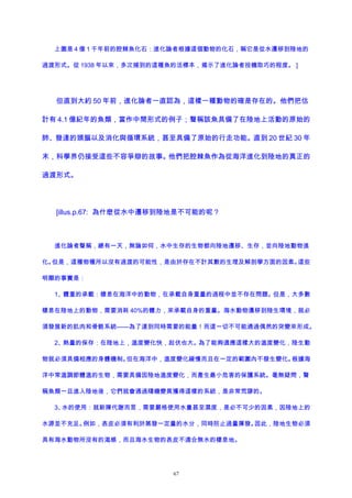 上圖是 4 億 1 千年前的腔棘魚化石：進化論者根據這個動物的化石，稱它是從水遷移到陸地的
過渡形式。從 1938 年以來，多次捕到的這種魚的活標本，揭示了進化論者投機取巧的程度。 ]
但直到大約 50 年前，進化論者一直認為，這樣一種動物的確是存在的。他們把估
計有 4.1 億紀年的魚類，當作中間形式的例子；聲稱該魚具備了在陸地上活動的原始的
肺、發達的頭腦以及消化與循環系統，甚至具備了原始的行走功能。直到 20 世紀 30 年
末，科學界仍接受這些不容爭辯的故事。他們把腔棘魚作為從海洋進化到陸地的真正的
過渡形式。
[illus.p.67: 為什麽從水中遷移到陸地是不可能的呢？
進化論者聲稱，總有一天，無論如何，水中生存的生物都向陸地遷移、生存，並向陸地動物進
化。但是，這種物種所以沒有過渡的可能性，是由於存在不計其數的生理及解剖學方面的因素。這些
明顯的事實是：
1、體重的承載：棲息在海洋中的動物，在承載自身重量的過程中並不存在問題。但是，大多數
棲息在陸地上的動物，需要消耗 40%的體力，來承載自身的重量。海水動物遷移到陸生環境，就必
須發展新的肌肉和骨骼系統——為了達到同時需要的能量！而這一切不可能通過偶然的突變來形成。
2、熱量的保存：在陸地上，溫度變化快，起伏也大。為了能夠適應這樣大的溫度變化，陸生動
物就必須具備相應的身體機制。但在海洋中，溫度變化緩慢而且在一定的範圍內不發生變化。根據海
洋中常溫調節體溫的生物，需要具備因陸地溫度變化，而產生最小危害的保護系統。毫無疑問，聲
稱魚類一旦進入陸地後，它們就會通過隨機變異獲得這樣的系統，是非常荒謬的。
3、水的使用：就新陳代謝而言，需要嚴格使用水量甚至濕度，是必不可少的因素，因陸地上的
水源並不充足。例如，表皮必須有利於蒸發一定量的水分，同時防止過量揮發。因此，陸地生物必須
具有海水動物所沒有的渴感，而且海水生物的表皮不適合無水的棲息地。
67
 
