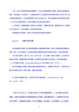 4、腎：由於水生動物的棲息處有豐富的水，因此它們通過身體中的過濾，很容易地排泄體內的
廢物，特別是氨水。但在陸地上，必須經濟地使用水。這是這些生物具有腎的原因。由於有了腎，氨
水變為尿液儲存起來，並在排泄期間使用了最小的水量。另外，新的系統需要用來供給腎功能。簡言
之，為了從水中遷移到陸地，原先沒有腎的生物必須突然長出腎來。
5、呼吸系統：魚類通過鰓吸入溶解在水中的氧氣，只要離水幾分種，魚類就無法生存。很明顯，
為了在陸地生存，它們必須擁有一套完美的呼吸系統。
這些戲劇性的生理變化，顯然不可能在偶然的短時間內突然產生。
[illus.p.68： 烏龜永遠是烏龜
進化論連類似於魚類、爬行動物這樣最基本的動物都無法解釋，他們又怎能解釋這些群體的起
源呢？例如，在化石記錄中，爬行類的烏龜也是隨著其特殊的外殼突然出現的；而進化論者卻說：
“……到三迭紀中期時（大約 175，000，000 年以前），其（烏龜）成員已大量存在，並且具有烏
龜的基本特徵。烏龜與杯龍之間的聯繫、由此聯想它是從杯龍中派生的說法，也幾乎毫無根據。”
（《大不列顛百科全書》（Encyclopedia Britannica）第 22 章第 418 頁，1971 年。）
最古老的烏龜化石與當今活著的烏龜之間毫無差異。總之，烏龜根本沒有“進化”，而始終是以烏
龜本來的面貌生存著。我們只能說：烏龜永遠是烏龜！
從 1 億紀年的烏龜化石看：它與現代的“副本”毫無差異。（The Dawn of Life，Orbis
Pub，London，1972） ]
1938 年 12 月 22 日，在印度洋有過一次非常有趣的發現：7，000 萬年以前已經
絕種、並被作為過渡形式的腔棘魚家族中活著的一個成員被抓住了！腔棘魚作為“有血
有肉”的例子，無疑給進化論者一次巨大的震動。進化論者、古生物學家 J·L·B·史密斯
68
 