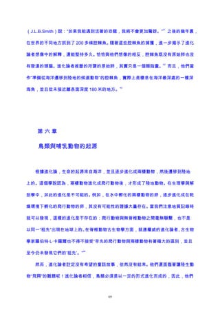 （J.L.B.Smith）說：“如果我能遇到活著的恐龍，我將不會更加驚訝。”
41
之後的幾年裏，
在世界的不同地方抓到了 200 多條腔棘魚。隨著這些腔棘魚的捕獲，進一步揭示了進化
論者想像中的解釋，還能堅持多久。恰恰與他們想像的相反，腔棘魚既沒有原始肺也沒
有發達的頭腦。進化論者推斷的所謂的原始肺，其實只是一個類脂囊。
42
而且，他們當
作“準備從海洋遷移到陸地的候選動物”的腔棘魚，實際上是棲息在海洋最深處的一種深
海魚，並且從未接近離表面深度 180 米的地方。
43
第 六 章
鳥類與哺乳動物的起源
根據進化論，生命的起源來自海洋，並且逐步進化成兩棲動物，然後遷移到陸地
上的。這個學說認為，兩棲動物進化成爬行動物後，才形成了陸地動物。在生理學與解
剖學中，如此的進化是不可能的。例如，在水中孵化的兩棲動物的卵，逐步進化成在乾
燥環境下孵化的爬行動物的卵，其沒有可能性的證據大量存在。當我們注意地質記錄時
就可以發現，這樣的進化是不存在的：爬行動物與無脊椎動物之間毫無聯繫，也不是
以同一“祖先”出現在地球上的。在脊椎動物古生物學方面，就連權威的進化論者、古生物
學家羅伯特·L·卡羅爾也不得不接受“早先的爬行動物與兩棲動物有著極大的區別，並且
至今仍未發現它們的‘祖先’。”
44
然而，進化論者註定沒有希望的童話故事，依然沒有結束。他們還面臨著讓陸生動
物“飛翔”的難題呢！進化論者相信，鳥類必須是以一定的形式進化而成的，因此，他們
69
 