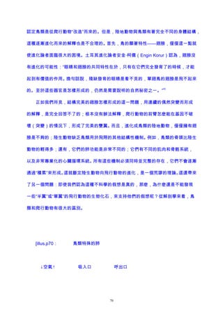 認定鳥類是從爬行動物“改造”而來的。但是，陸地動物與鳥類有著完全不同的身體結構，
這種逐漸進化而來的解釋也是不合理的。首先，鳥的顯著特性——翅膀，僅僅這一點就
使進化論者面臨很大的困境。土耳其進化論者安金·柯儒（Engin Korur）認為，翅膀沒
有進化的可能性：“眼睛和翅膀的共同特性在於，只有在它們完全發育了的時候，才能
起到有價值的作用。換句話說，殘缺發育的眼睛是看不見的，單翅鳥的翅膀是飛不起來
的。至於這些器官是怎樣形成的，仍然是需要說明的自然秘密之一。”
45
正如我們所見，結構完美的翅膀怎樣形成的這一問題，用連續的偶然突變而形成
的解釋，是完全回答不了的；根本沒有辦法解釋，爬行動物的前臂怎麽能在基因不破
壞（突變）的情況下，形成了完美的雙翼。而且，進化成鳥類的陸地動物，僅僅擁有翅
膀是不夠的；陸生動物缺乏鳥類用於飛翔的其他結構性機制。例如，鳥類的骨頭比陸生
動物的輕得多；還有，它們的肺功能是非常不同的；它們有不同的肌肉和骨骼系統，
以及非常專業化的心臟循環系統。所有這些機制必須同時並完整的存在，它們不會逐漸
通過“積累”來形成。這就斷定陸生動物向飛行動物的進化，是一個荒謬的理論。這還帶來
了另一個問題：即使我們認為這種不科學的假想是真的，那麽，為什麽還是不能發現
一些“半翼”或“單翼”的飛行動物的生物化石，來支持他們的假想呢？從解剖學來看，鳥
類和爬行動物有很大的區別。
[illus,p70： 鳥類特殊的肺
↓空氣↑ 吸入口 呼出口
70
 