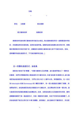 空氣
→ →
肺泡 支氣管 側支氣管
爬行動物的肺 鳥類的肺
鳥類的肺系統和爬行動物的肺系統完全相反。陸生動物都是用同一進氣管道來呼吸
的，而鳥類從肺的前面吸氣、從肺的後面呼氣。這種系統是為鳥類在高空飛行時，對氧
氣的需要增多而特別“設計”的；這種設計依靠陸生動物的進化是不可能形成的。因為，
這兩種肺系統的過渡形式，不可能具備呼吸功能。]
另一所謂的過渡形式：始祖鳥
面對為什麽找不到“單翼”、“半翼”的動物化石的問題，進化論者們提出了一種特別
的動物，他們仍然聲稱那是少數過渡形式中最有名的、叫做“始祖鳥”的鳥類化石。進化論
者認為始祖鳥是現代鳥的祖先，它們生活在大約 1.5 億年以前。其理論認為，在一些名
為 Velociraptor 或者 Dromeosaur 的小體形恐龍中，有一部分通過進化獲得了翅膀，然
後開始飛行。始祖鳥被認為是從恐龍祖先中分離出來，並且開始飛行的第一個生物。進
化論者很快把這個故事廣泛地宣傳起來。但是，從對始祖鳥化石的最新研究來看，證明
這種動物絕對不是一個過渡形式，而是一種與現代鳥類，有些不同特性的鳥類罷了。至
於始祖鳥是不能完全飛行的“半鳥”的觀點，直到最近，進化論者仍不斷提到它，而且認
71
 