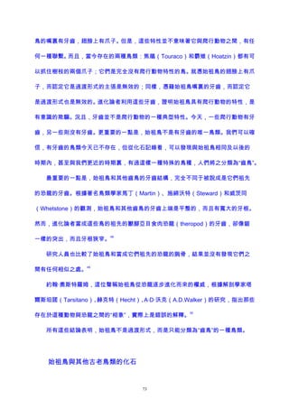 鳥的嘴裏有牙齒，翅膀上有爪子。但是，這些特性並不意味著它與爬行動物之間，有任
何一種聯繫。而且，當今存在的兩種鳥類：焦鵑（Touraco）和麝雉（Hoatzin）都有可
以抓住樹枝的兩個爪子；它們是完全沒有爬行動物特性的鳥。就憑始祖鳥的翅膀上有爪
子，而認定它是過渡形式的主張是無效的；同樣，憑藉始祖鳥嘴裏的牙齒，而認定它
是過渡形式也是無效的。進化論者利用這些牙齒，證明始祖鳥具有爬行動物的特性，是
有意識的欺騙。況且，牙齒並不是爬行動物的一種典型特性。今天，一些爬行動物有牙
齒，另一些則沒有牙齒。更重要的一點是，始祖鳥不是有牙齒的唯一鳥類。我們可以確
信，有牙齒的鳥類今天已不存在，但從化石記錄看，可以發現與始祖鳥相同及以後的
時期內，甚至與我們更近的時期裏，有過這樣一種特殊的鳥種，人們將之分類為“齒鳥”。
最重要的一點是，始祖鳥和其他齒鳥的牙齒結構，完全不同于被說成是它們祖先
的恐龍的牙齒。根據著名鳥類學家馬丁（Martin）、施締沃特（Steward）和威茨同
（Whetstone）的觀測，始祖鳥和其他齒鳥的牙齒上端是平整的，而且有寬大的牙根。
然而，進化論者當成這些鳥的祖先的獸腳亞目食肉恐龍（theropod）的牙齒，卻像鋸
一樣的突出，而且牙根狹窄。
48
研究人員也比較了始祖鳥和當成它們祖先的恐龍的腕骨，結果並沒有發現它們之
間有任何相似之處。
49
約翰·奧斯特羅姆，這位聲稱始祖鳥從恐龍逐步進化而來的權威，根據解剖學家塔
爾斯坦諾（Tarsitano）、赫克特（Hecht）、A·D·沃克（A.D.Walker）的研究，指出那些
存在於這種動物與恐龍之間的“相象”，實際上是錯誤的解釋。
50
所有這些結論表明，始祖鳥不是過渡形式，而是只能分類為“齒鳥”的一種鳥類。
始祖鳥與其他古老鳥類的化石
73
 