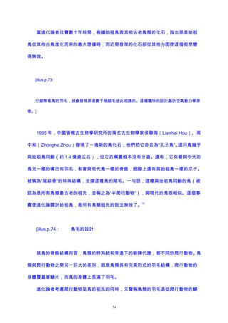 當進化論者花費數十年時間，根據始祖鳥與其他古老鳥類的化石，指出那是始祖
鳥從其他古鳥進化而來的最大證據時，而近期發現的化石卻從其他方面使這個假想變
得無效。
[illus.p.73:
仔細察看鳥的羽毛，就會發現那是數千根細毛彼此相連的。這種獨特的設計基於空氣動力學原
理。]
1995 年，中國脊椎古生物學研究所的兩名古生物學家侯聯海（Lianhai Hou）、周
中和（Zhonghe Zhou）發現了一塊新的鳥化石，他們把它命名為“孔子鳥”。這只鳥幾乎
與始祖鳥同齡（約 1.4 億歲左右），但它的嘴裏根本沒有牙齒。還有，它有著與今天的
鳥兒一樣的嘴巴和羽毛，有著與現代鳥一樣的骨骼，翅膀上還有與始祖鳥一樣的爪子。
被稱為“尾綜骨”的特殊結構，支撐這種鳥的尾毛。一句話，這種與始祖鳥同齡的鳥（被
認為是所有鳥類最古老的祖先，並稱之為“半爬行動物”），與現代的鳥很相似。這個事
實使進化論關於始祖鳥，是所有鳥類祖先的說法無效了。
51
[illus.p.74： 鳥毛的設計
就鳥的骨骼結構而言，鳥類的肺系統和常溫下的新陳代謝，都不同於爬行動物。鳥
類與爬行動物之間另一巨大的差別，就是鳥類具有完美形式的羽毛結構，爬行動物的
身體覆蓋著鱗片，而鳥的身體上長滿了羽毛。
進化論者考慮爬行動物是鳥的祖先的同時，又聲稱鳥類的羽毛是從爬行動物的鱗
74
 