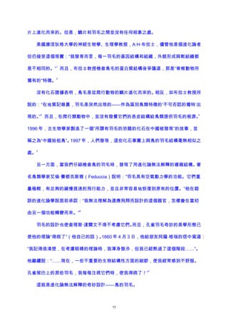 片上進化而來的。但是，鱗片和羽毛之間並沒有任何相象之處。
美國康涅狄格大學的神經生物學、生理學教授，A·H·布拉士，儘管他是個進化論者
但仍接受這個現實：“就發育而言，每一羽毛的基因結構和組織，外貌形成與軟組織都
是不相同的。”
1
而且，布拉士教授檢查鳥毛的蛋白質結構後爭議道，那是“脊椎動物所
獨有的”特徵。
2
沒有化石證據表明，鳥毛是從爬行動物的鱗片進化而來的。相反，如布拉士教授所
說的：“在地質記錄裏，羽毛是突然出現的——作為區別鳥類特徵的‘不可否認的獨特’出
現的。”
3
而且，在爬行類動物中，並沒有發覺它們的表皮結構給鳥類提供羽毛的根源。
4
1996 年，古生物學家製造了一個“所謂有羽毛的恐龍的化石在中國被發現”的故事，並
稱之為“中國始祖鳥”。1997 年，人們發現，這些化石事實上與鳥的羽毛結構毫無相似之
處。
5
另一方面，當我們仔細檢查鳥的羽毛時，發現了用進化論無法解釋的複雜結構。著
名鳥類學家艾倫·費都克斯雅（Feduccia）說明：“羽毛具有空氣動力學的功能。它們重
量極輕，有足夠的緩慢提速的飛行能力，並且非常容易地恢復到原有的位置。”他在錯
誤的進化論學說面前承認：“我無法理解為適應飛翔而設計的這個器官，怎樣會在當初
由另一個功能轉變而來。”
6
羽毛的設計也使查理斯·達爾文不得不考慮它們。而且，孔雀羽毛奇妙的美學形態已
使他的理論“得病了”（他自己的話）。1860 年 4 月 3 日，他給朋友阿薩·格瑞的信中寫道：
“我記得很清楚，在考慮眼睛的理論時，我渾身發冷，但我已經熬過了這個階段……”。
他繼續說：“……現在，一些不重要的生物結構性方面的細節，使我經常感到不舒服。
孔雀尾巴上的那些羽毛，我每每注視它們時，使我得病了！”
7
這就是進化論無法解釋的奇妙設計——鳥的羽毛。
75
 