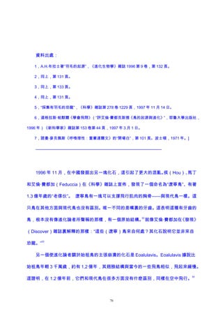 資料出處：
1，A.H.布拉士著“羽毛的起源”，《進化生物學》雜誌 1996 第 9 卷，第 132 頁。
2，同上，第 131 頁。
3，同上，第 133 頁。
4，同上，第 131 頁。
5，“採集有羽毛的恐龍”，《科學》雜誌第 278 卷 1229 頁，1997 年 11 月 14 日。
6，道格拉斯·帕默爾《學會飛翔》（“評艾倫·費都克斯雅《鳥的起源與進化》”，耶魯大學出版社，
1996 年）《新科學家》雜誌第 153 卷第 44 頁，1997 年 3 月 1 日。
7，諾曼·麥克佩斯《呼喚理性：重審達爾文》的“開場白”，第 101 頁。波士頓，1971 年。]
————————————————————————————
1996 年 11 月，在中國發掘出另一塊化石，這引起了更大的混亂。侯（Hou）、馬丁
和艾倫·費都加（Feduccia）在《科學》雜誌上宣佈，發現了一個命名為“遼寧鳥”、有著
1.3 億年歲的“老傢伙”。 遼寧鳥有一塊可以支撐飛行肌肉的胸骨——與現代鳥一樣。這
只鳥在其他方面與現代鳥也沒有區別。唯一不同的是嘴裏的牙齒。這表明這種有牙齒的
鳥，根本沒有像進化論者所聲稱的那樣，有一個原始結構。
52
就像艾倫·費都加在《發現》
（Discover）雜誌裏解釋的那樣：“這些（遼寧）鳥來自何處？其化石說明它並非來自
恐龍。”
53
另一個使進化論者關於始祖鳥的主張崩潰的化石是 Eoalulavis。Eoalulavis 據說比
始祖鳥年輕 3 千萬歲，約有 1,2 億年，其翅膀結構與當今的一些飛鳥相似，飛起來緩慢。
這證明，在 1.2 億年前，它們和現代鳥在很多方面沒有什麽區別，同樣在空中飛行。
54
76
 