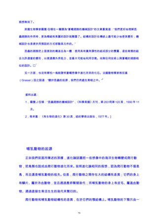假想無效了。
英國生物學家羅賓·伍頓在一篇題為“蒼蠅翅膀的機械設計”的文章裏寫道：“我們更好地理解昆
蟲翅膀的作用時，更為精細和美麗的設計就顯露了。結構的設計在傳統上盡可能少地使其變形；機
械設計也是便於用預設的方式移動其元件的。”
昆蟲的翅膀把上面提到的構造合為一體：使用具有廣角彈性的組成部分的雙翼，這些高雅的組
合允許適當的變形，以便適應外界阻力，並最大可能地利用空氣。尚無任何技術上與蒼蠅的翅膀相
似的設計。
1
另一方面，也沒有哪怕一塊能證明蒼蠅想像中進化而來的化石。法國動物學家格拉塞
（Grassé）因之說道：“關於昆蟲的起源，我們仍然處在黑暗之中。”
2
資料出處：
1， 羅賓·J·伍頓：“昆蟲翅膀的機械設計”，《科學美國》月刊，第 263 冊第 120 頁，1990 年 11
月。
2，格來塞：《有生物的進化》第 30 頁，紐約學術出版社，1977 年。]
哺乳動物的起源
正如我們前面所陳述的那樣，進化論試圖把一些想像中的海洋生物轉變成爬行動
物，把鳥類也說成由爬行動物進化而來。按照進化論相同的假想，認為爬行動物不僅是
鳥，而且還是哺乳動物的祖先。但是，爬行動物之間存在大的結構性差異；它們的身上
有鱗片、屬於冷血動物，並且通過產卵繁殖後代；而哺乳動物的身上有皮毛、屬溫血動
物、通過直接生育活生生的後代來繁衍的。
爬行動物和哺乳動物結構性的差異，在於它們的顎結構上。哺乳動物的下顎只由一
79
 