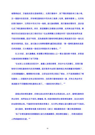 塊顎骨組成，牙齒就成長在這塊骨頭上；在爬行動物中，其下顎的兩邊各有三塊小骨。
另一個基本的差別是，所有哺乳動物的中耳內有三塊骨（砧骨、錘骨和鐙骨）。在所有
的爬行動物中，它們的中耳內只有一塊骨。進化論者聲稱，爬行動物的顎和耳，逐步進
化成了哺乳動物的顎和耳。然而，對這種變化怎樣發生的問題，依然無法給予答復。單
骨的耳朵怎麽逐步進化到三骨的耳朵？在此期間聽力怎樣起作用？這依然是他們永遠
不能回答的難題。這並不奇怪，因為連接爬行動物和哺乳動物之間過渡形式的一塊化石
都沒有發現過。因此，進化論古生物學家羅傑·盧因被迫說道：“第一個哺乳動物的過渡
仍然是個謎，它大概經過一個或至多兩個世系才會發生。”
58
在 20 世紀，進化論權威、新達爾文學說的創始人之一喬治·蓋洛德·辛普森，針對進
化論者困惑的事實做了如下評論：
“在地球上生命歷史的長河中，最讓人迷惑的事情，來自中生代的變化，即爬行動
物時代向哺乳動物時代的突然轉變。這好象原本由爬行動物唱主角的舞臺突然謝幕了，
尤其是數量龐大、種類繁多的恐龍，立即站起來再次搭起了場地，只不過演員變成了哺
乳動物——恐龍根本沒有出現的新角色；別的爬行動物被推到一邊，所有主角由早先‘
演過戲’的不同種類的哺乳動物出演了。一個新的時代開始了。”
59
這個出現的哺乳動物，好象在過去的時代裏從未出現過似的。此外，當哺乳動物突
然出現時，他們彼此互不相同。像蝙蝠、馬、老鼠和鯨魚等全都是哺乳動物，並且在相同
的地質時期出現。不論使用多麽奇異的想像力，在它們之間建立進化關係也是不可能的。
進化論者、動物學家埃裏·克朗伯特在《進化》雜誌裏發表的一篇文章這樣寫道：
“為了在哺乳動物的族類裏建立進化的親緣關係（解剖學的鏈結），而尋找資訊的
人們將會感到失望。”
60
80
 