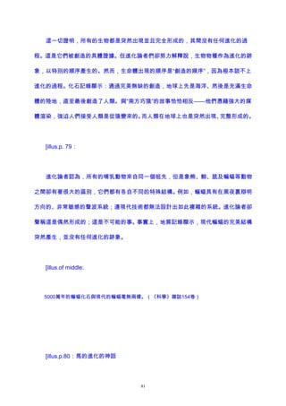 這一切證明，所有的生物都是突然出現並且完全形成的，其間沒有任何進化的過
程。這是它們被創造的具體證據。但進化論者們卻努力解釋說，生物物種作為進化的跡
象，以特別的順序產生的。然而，生命體出現的順序是“創造的順序”，因為根本談不上
進化的過程。化石記錄顯示：通過完美無缺的創造，地球上先是海洋、然後是充滿生命
體的陸地，直至最後創造了人類。與“南方巧猿”的故事恰恰相反——他們憑藉強大的媒
體渲染，強迫人們接受人類是從猿變來的。而人類在地球上也是突然出現、完整形成的。
[illus.p. 79：
進化論者認為，所有的哺乳動物來自同一個祖先，但是象熊、鯨、鼠及蝙蝠等動物
之間卻有著很大的區別，它們都有各自不同的特殊結構。例如，蝙蝠具有在黑夜裏辯明
方向的、非常敏感的聲波系統；連現代技術都無法設計出如此複雜的系統。進化論者卻
聲稱這是偶然形成的；這是不可能的事。事實上，地質記錄顯示，現代蝙蝠的完美結構
突然產生，並沒有任何進化的跡象。
[illus.of middle:
5000萬年的蝙蝠化石與現代的蝙蝠毫無兩樣。（《科學》雜誌154卷）
[illus.p.80：馬的進化的神話
81
 