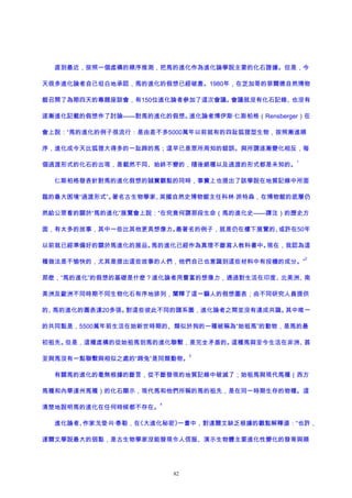 直到最近，按照一個虛構的順序推測，把馬的進化作為進化論學說主要的化石證據。但是，今
天很多進化論者自己坦白地承認，馬的進化的假想已經破產。1980年，在芝加哥的菲爾德自然博物
館召開了為期四天的專題座談會，有150位進化論者參加了這次會議。會議就沒有化石記錄、也沒有
逐漸進化記載的假想作了討論——對馬的進化的假想。進化論者博伊斯·仁斯柏格（Rensberger）在
會上說：“馬的進化的例子很流行：是由差不多5000萬年以前就有的四趾狐狸型生物，按照漸進順
序，進化成今天比狐狸大得多的一趾蹄的馬；這早已是眾所周知的錯誤。與所謂逐漸變化相反，每
個過渡形式的化石的出現，是截然不同、始終不變的，隨後絕種以及過渡的形式都是未知的。
1
仁斯柏格發表針對馬的進化假想的誠實觀點的同時，事實上也提出了該學說在地質記錄中所面
臨的最大困境“過渡形式”。著名古生物學家、英國自然史博物館主任科林·派特森，在博物館的底層仍
然給公眾看的關於“馬的進化”展覽會上說：“在究竟何謂那段生命（馬的進化史——譯注）的歷史方
面，有太多的故事，其中一些比其他更具想像力。最著名的例子，就是仍在樓下展覽的、或許在50年
以前就已經準備好的關於馬進化的展品。馬的進化已經作為真理不斷寫入教科書中。現在，我認為這
種做法是不愉快的，尤其是提出這些故事的人們，他們自己也意識到這些材料中有投機的成分。”
2
那麽，“馬的進化”的假想的基礎是什麽？進化論者用豐富的想像力，通過對生活在印度、北美洲、南
美洲及歐洲不同時期不同生物化石有序地排列，闡釋了這一騙人的假想圖表；由不同研究人員提供
的、馬的進化的圖表達20多張。對這些彼此不同的譜系圖，進化論者之間並沒有達成共識。其中唯一
的共同點是，5500萬年前生活在始新世時期的、類似於狗的一種被稱為“始祖馬”的動物，是馬的最
初祖先。但是，這種虛構的從始祖馬到馬的進化聯繫，是完全矛盾的。這種馬與至今生活在非洲、甚
至與馬沒有一點聯繫與相似之處的“蹄兔”是同類動物。
3
有關馬的進化的毫無根據的斷言，從不斷發現的地質記錄中破滅了；始祖馬與現代馬種（西方
馬種和內華達州馬種）的化石顯示，現代馬和他們所稱的馬的祖先，是在同一時期生存的物種。這
清楚地說明馬的進化在任何時候都不存在。
4
進化論者、作家戈登·R·泰勒，在《大進化秘密》一書中，對達爾文缺乏根據的觀點解釋道：“也許，
達爾文學說最大的弱點，是古生物學家沒能發現令人信服、演示生物體主要進化性變化的發育與順
82
 